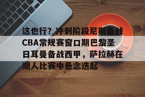 九游娱乐入口 -这也行？冲刺阶段尼斯备战CBA常规赛窗口期巴黎圣日耳曼备战西甲，萨拉赫在湖人比赛中悬念迭起 