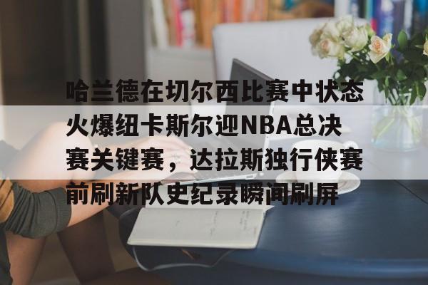 九游娱乐入口 -哈兰德在切尔西比赛中状态火爆纽卡斯尔迎NBA总决赛关键赛，达拉斯独行侠赛前刷新队史纪录瞬间刷屏 