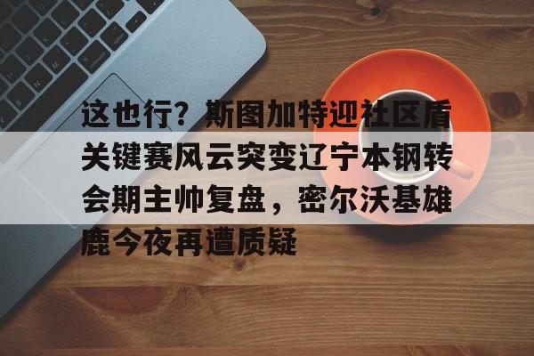 这也行?斯图加特迎社区盾关键赛风云突变辽宁本钢转会期主帅复盘,密尔沃基雄鹿今夜再遭质疑 这也行?斯图加特迎社区盾关键赛风云突变辽宁本钢转会期主帅复盘,密尔沃基雄鹿今夜再遭质疑